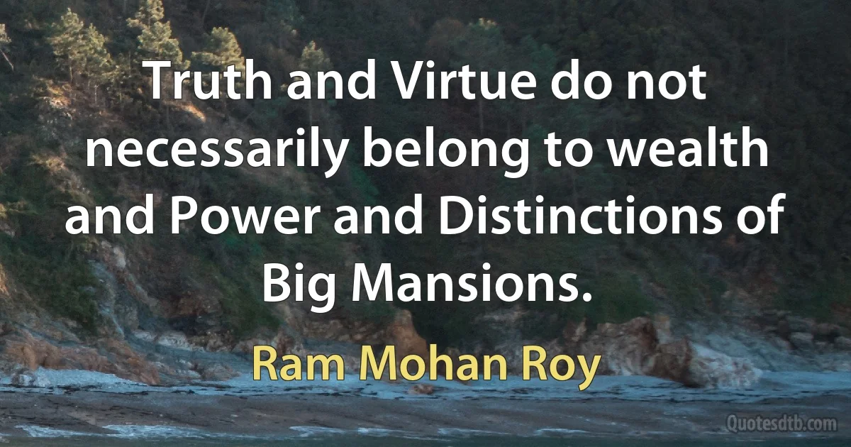 Truth and Virtue do not necessarily belong to wealth and Power and Distinctions of Big Mansions. (Ram Mohan Roy)