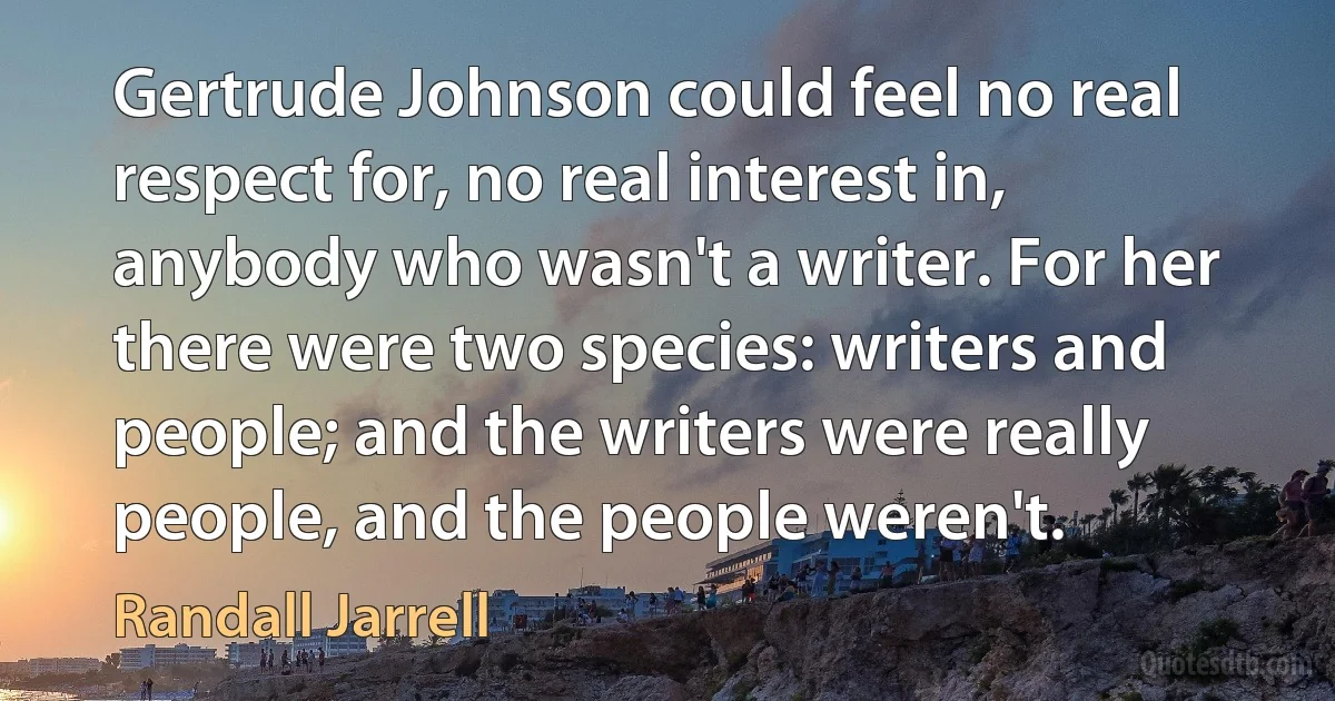 Gertrude Johnson could feel no real respect for, no real interest in, anybody who wasn't a writer. For her there were two species: writers and people; and the writers were really people, and the people weren't. (Randall Jarrell)