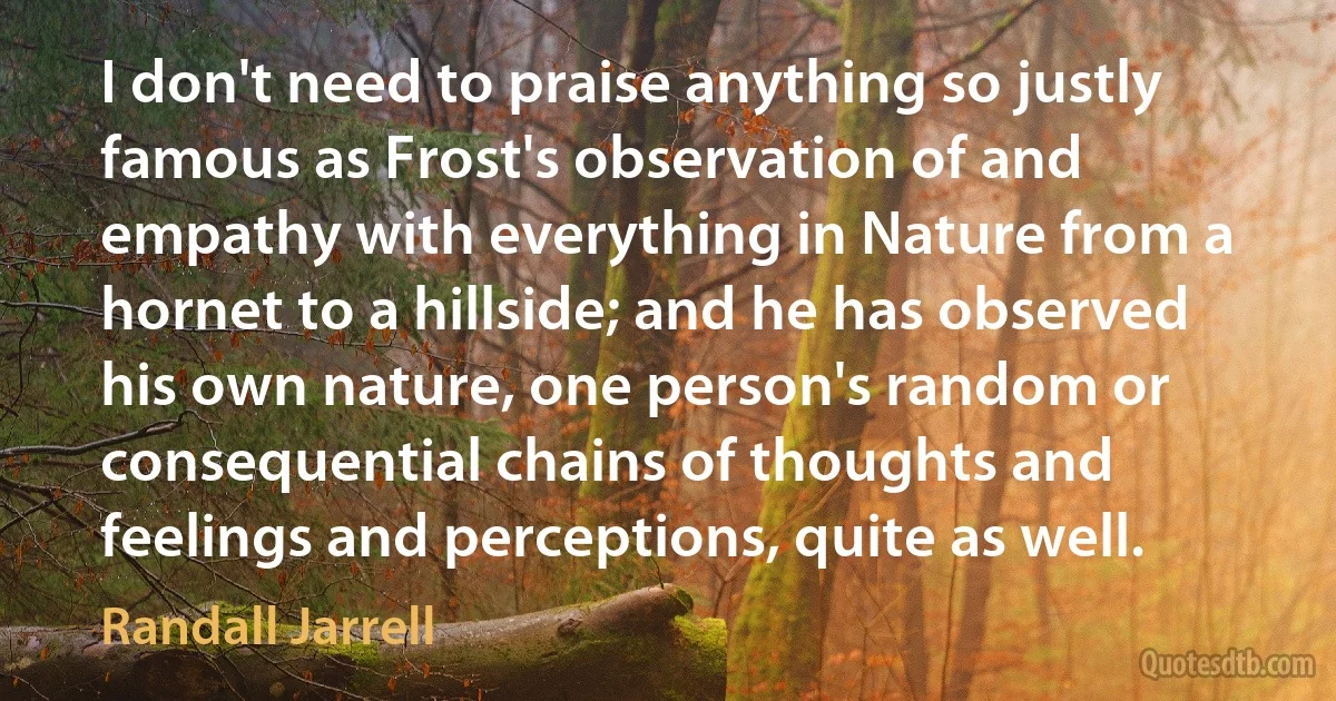 I don't need to praise anything so justly famous as Frost's observation of and empathy with everything in Nature from a hornet to a hillside; and he has observed his own nature, one person's random or consequential chains of thoughts and feelings and perceptions, quite as well. (Randall Jarrell)