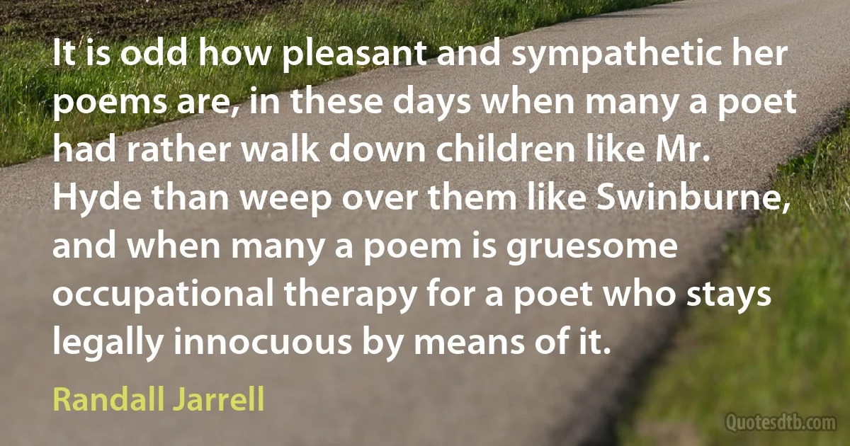 It is odd how pleasant and sympathetic her poems are, in these days when many a poet had rather walk down children like Mr. Hyde than weep over them like Swinburne, and when many a poem is gruesome occupational therapy for a poet who stays legally innocuous by means of it. (Randall Jarrell)