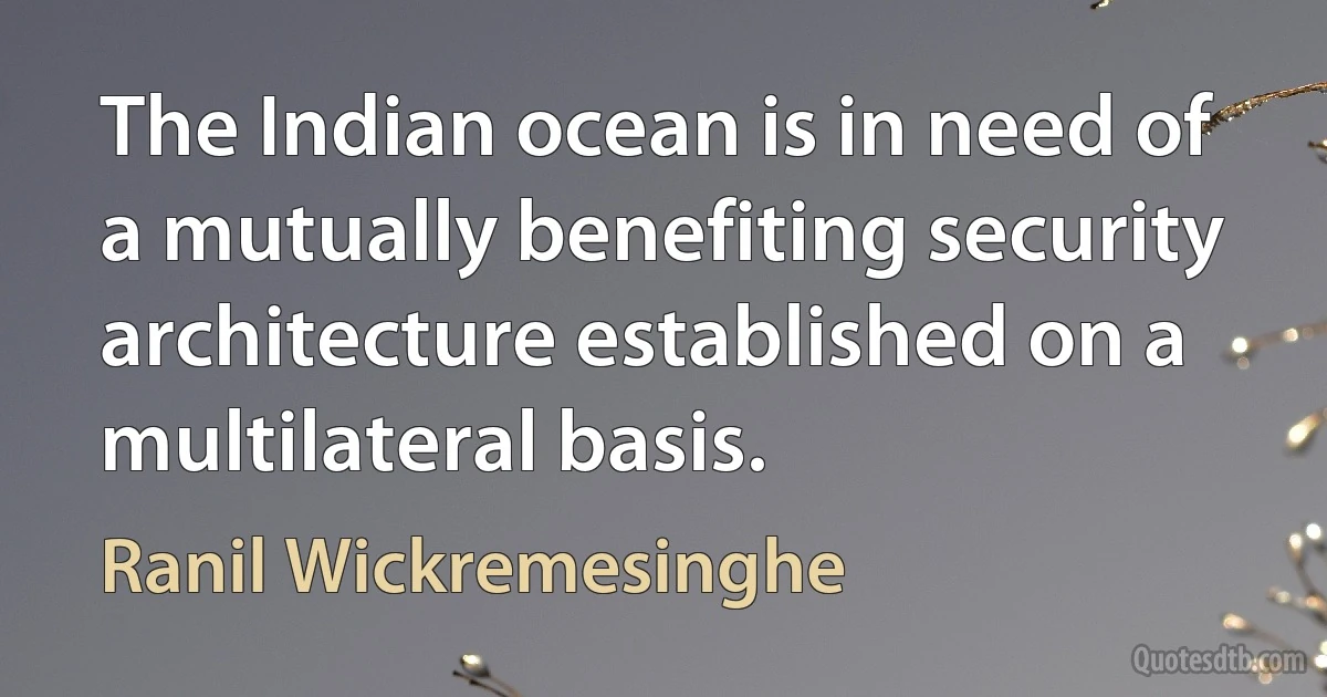 The Indian ocean is in need of a mutually benefiting security architecture established on a multilateral basis. (Ranil Wickremesinghe)