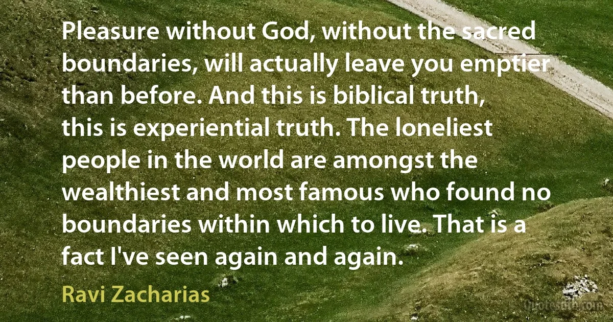 Pleasure without God, without the sacred boundaries, will actually leave you emptier than before. And this is biblical truth, this is experiential truth. The loneliest people in the world are amongst the wealthiest and most famous who found no boundaries within which to live. That is a fact I've seen again and again. (Ravi Zacharias)