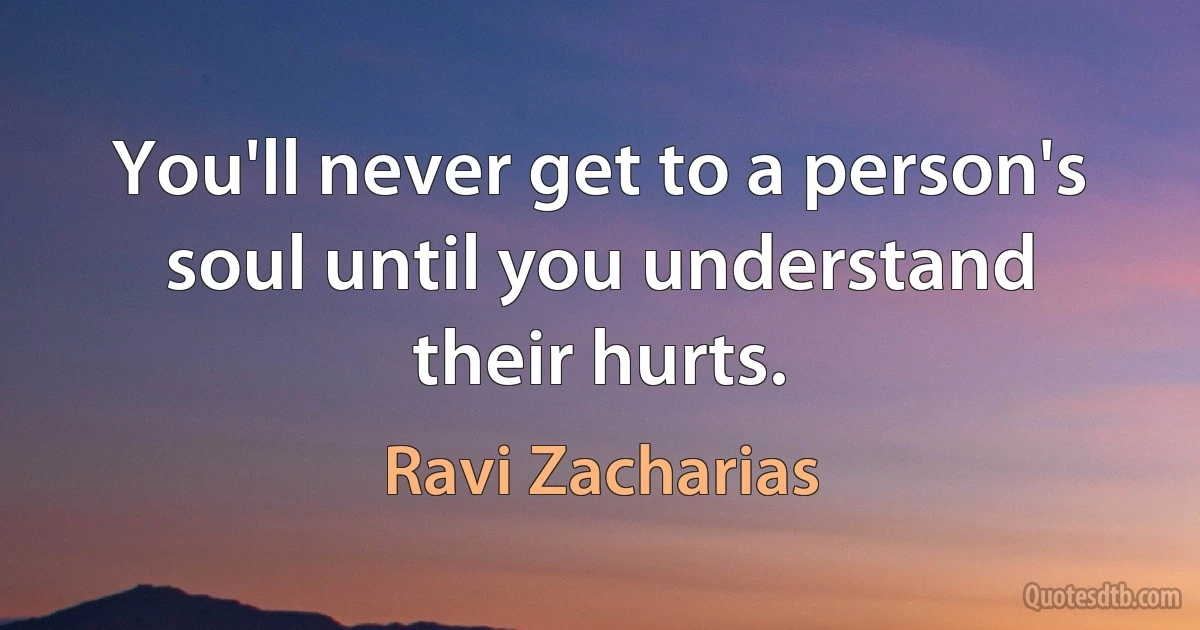 You'll never get to a person's soul until you understand their hurts. (Ravi Zacharias)