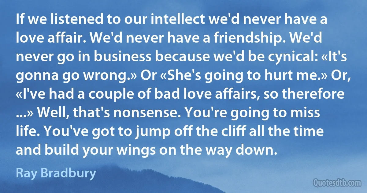 If we listened to our intellect we'd never have a love affair. We'd never have a friendship. We'd never go in business because we'd be cynical: «It's gonna go wrong.» Or «She's going to hurt me.» Or, «I've had a couple of bad love affairs, so therefore ...» Well, that's nonsense. You're going to miss life. You've got to jump off the cliff all the time and build your wings on the way down. (Ray Bradbury)