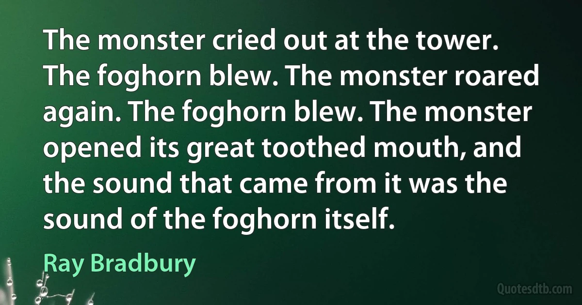 The monster cried out at the tower. The foghorn blew. The monster roared again. The foghorn blew. The monster opened its great toothed mouth, and the sound that came from it was the sound of the foghorn itself. (Ray Bradbury)