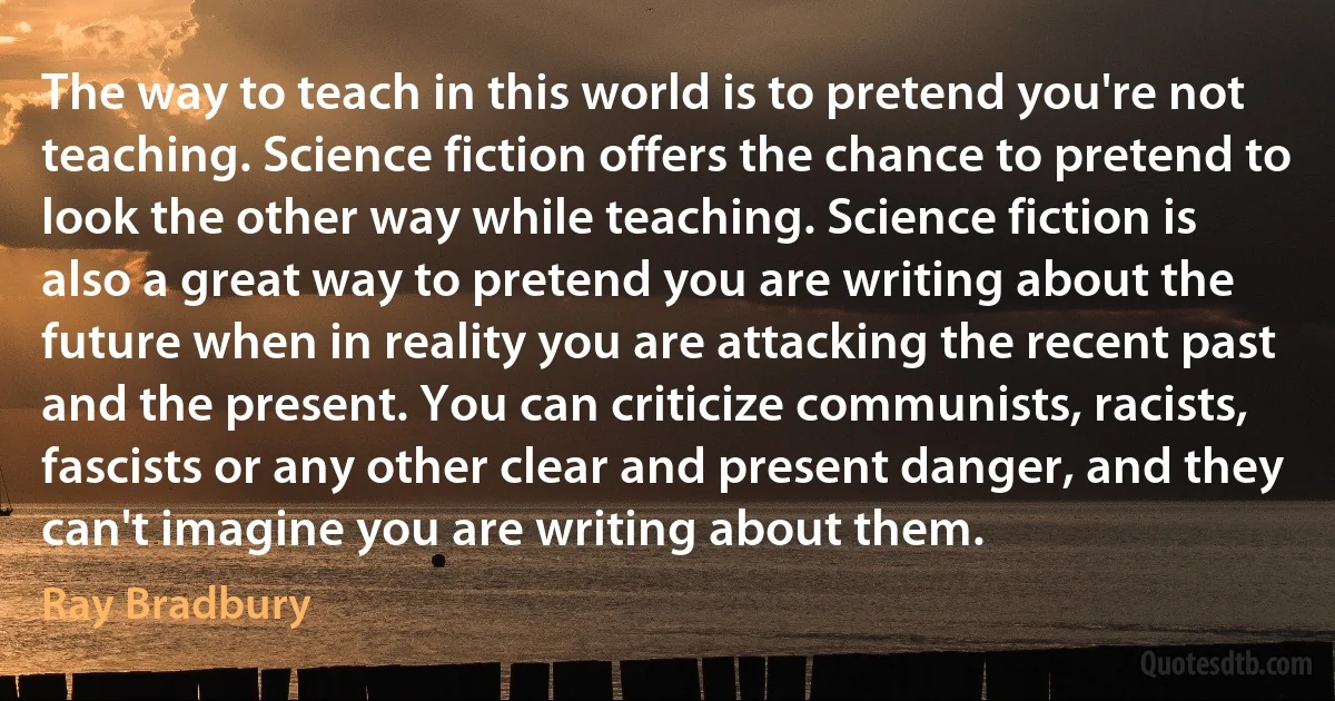 The way to teach in this world is to pretend you're not teaching. Science fiction offers the chance to pretend to look the other way while teaching. Science fiction is also a great way to pretend you are writing about the future when in reality you are attacking the recent past and the present. You can criticize communists, racists, fascists or any other clear and present danger, and they can't imagine you are writing about them. (Ray Bradbury)