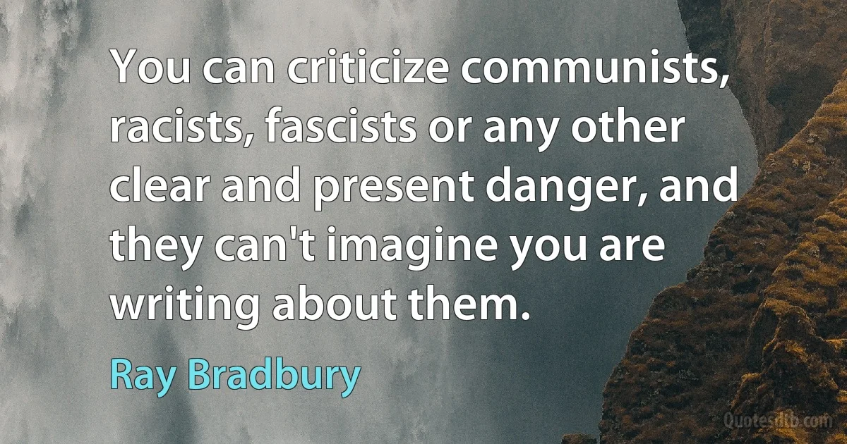 You can criticize communists, racists, fascists or any other clear and present danger, and they can't imagine you are writing about them. (Ray Bradbury)