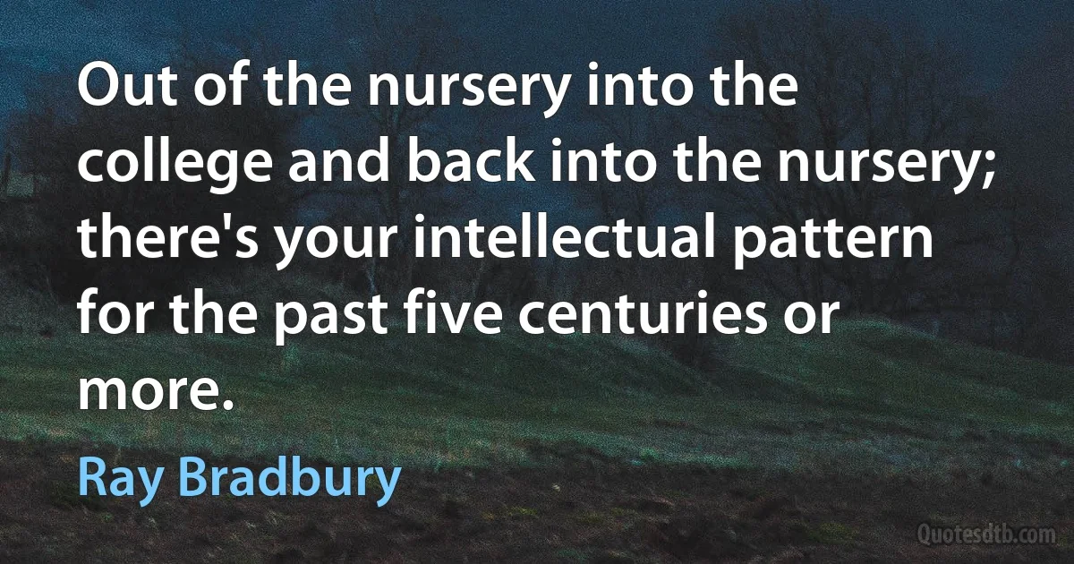 Out of the nursery into the college and back into the nursery; there's your intellectual pattern for the past five centuries or more. (Ray Bradbury)