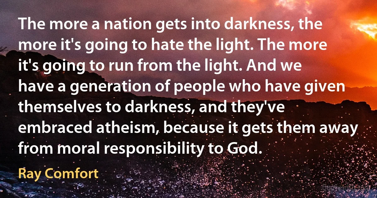 The more a nation gets into darkness, the more it's going to hate the light. The more it's going to run from the light. And we have a generation of people who have given themselves to darkness, and they've embraced atheism, because it gets them away from moral responsibility to God. (Ray Comfort)