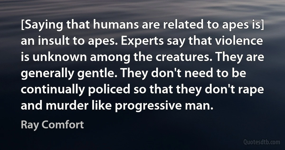 [Saying that humans are related to apes is] an insult to apes. Experts say that violence is unknown among the creatures. They are generally gentle. They don't need to be continually policed so that they don't rape and murder like progressive man. (Ray Comfort)