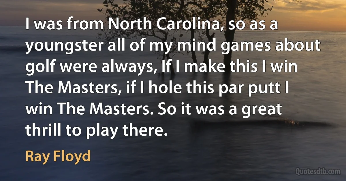 I was from North Carolina, so as a youngster all of my mind games about golf were always, If I make this I win The Masters, if I hole this par putt I win The Masters. So it was a great thrill to play there. (Ray Floyd)