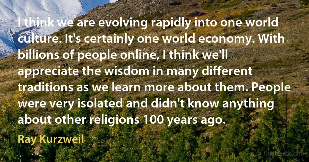 I think we are evolving rapidly into one world culture. It's certainly one world economy. With billions of people online, I think we'll appreciate the wisdom in many different traditions as we learn more about them. People were very isolated and didn't know anything about other religions 100 years ago. (Ray Kurzweil)