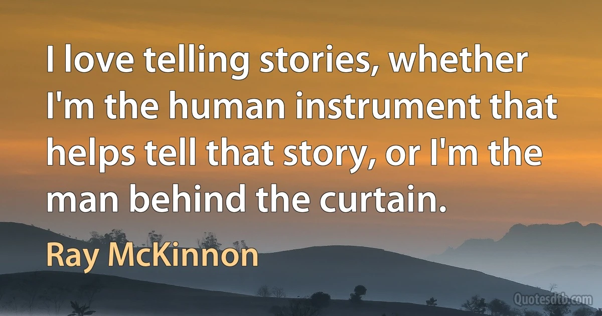 I love telling stories, whether I'm the human instrument that helps tell that story, or I'm the man behind the curtain. (Ray McKinnon)