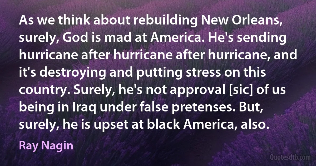 As we think about rebuilding New Orleans, surely, God is mad at America. He's sending hurricane after hurricane after hurricane, and it's destroying and putting stress on this country. Surely, he's not approval [sic] of us being in Iraq under false pretenses. But, surely, he is upset at black America, also. (Ray Nagin)