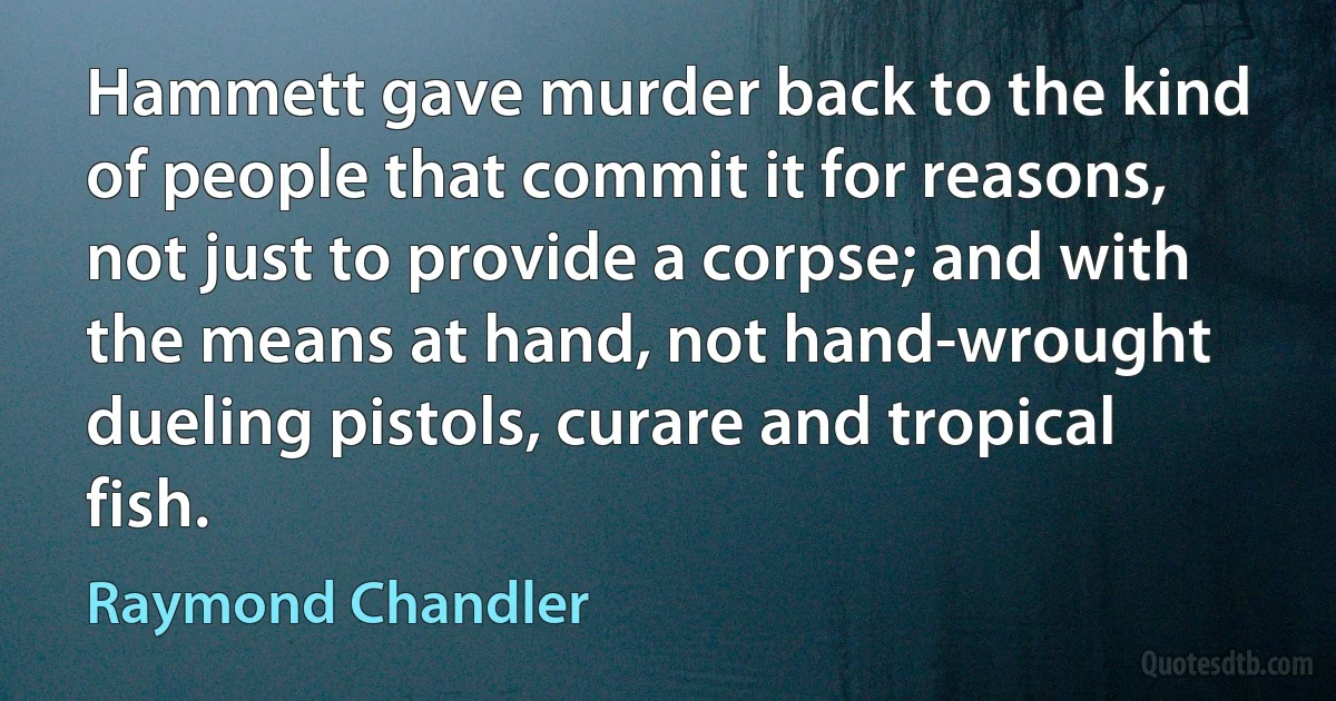 Hammett gave murder back to the kind of people that commit it for reasons, not just to provide a corpse; and with the means at hand, not hand-wrought dueling pistols, curare and tropical fish. (Raymond Chandler)