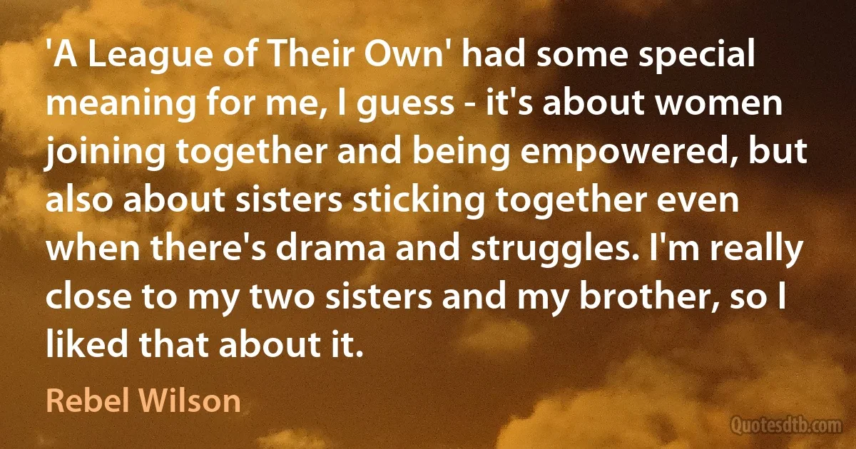 'A League of Their Own' had some special meaning for me, I guess - it's about women joining together and being empowered, but also about sisters sticking together even when there's drama and struggles. I'm really close to my two sisters and my brother, so I liked that about it. (Rebel Wilson)