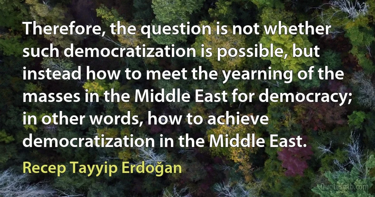 Therefore, the question is not whether such democratization is possible, but instead how to meet the yearning of the masses in the Middle East for democracy; in other words, how to achieve democratization in the Middle East. (Recep Tayyip Erdoğan)