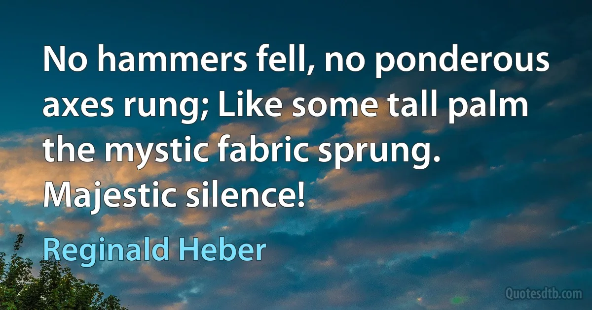 No hammers fell, no ponderous axes rung; Like some tall palm the mystic fabric sprung. Majestic silence! (Reginald Heber)