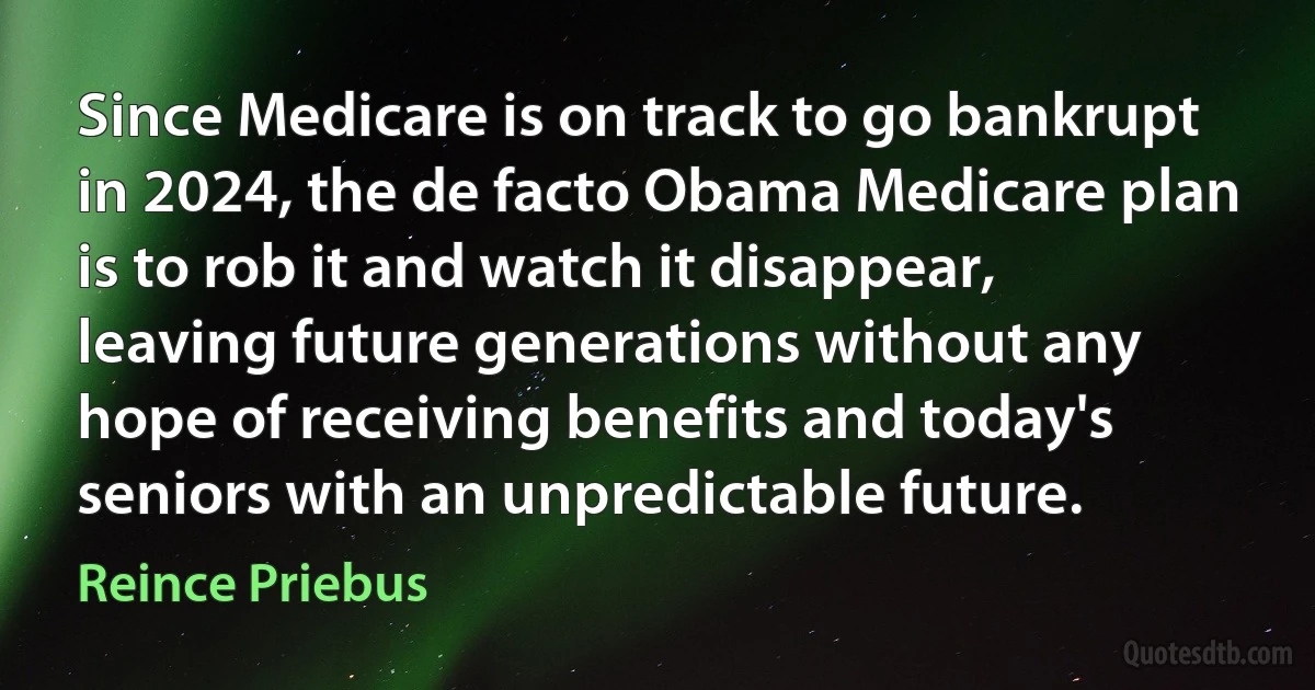 Since Medicare is on track to go bankrupt in 2024, the de facto Obama Medicare plan is to rob it and watch it disappear, leaving future generations without any hope of receiving benefits and today's seniors with an unpredictable future. (Reince Priebus)