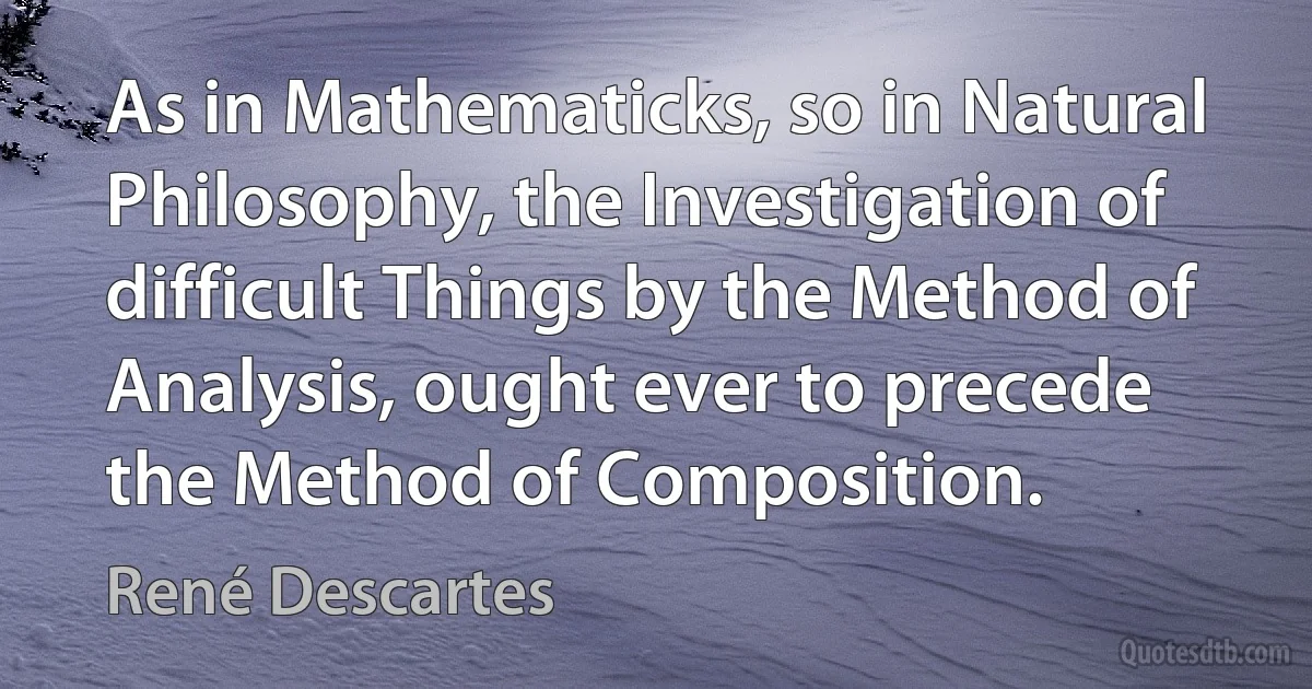 As in Mathematicks, so in Natural Philosophy, the Investigation of difficult Things by the Method of Analysis, ought ever to precede the Method of Composition. (René Descartes)