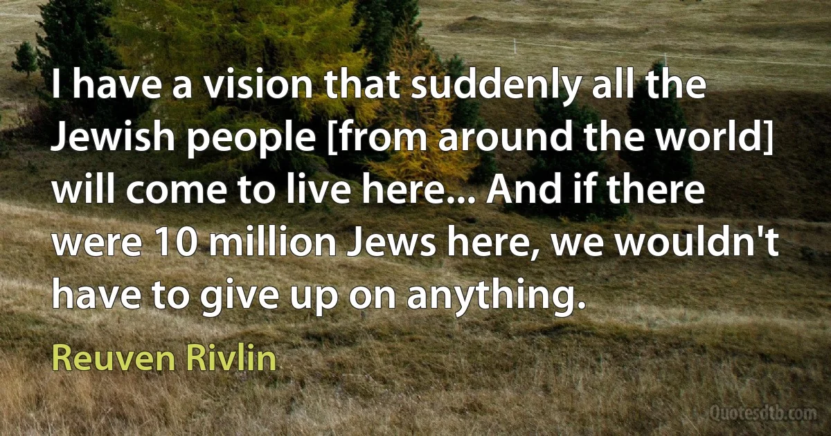 I have a vision that suddenly all the Jewish people [from around the world] will come to live here... And if there were 10 million Jews here, we wouldn't have to give up on anything. (Reuven Rivlin)