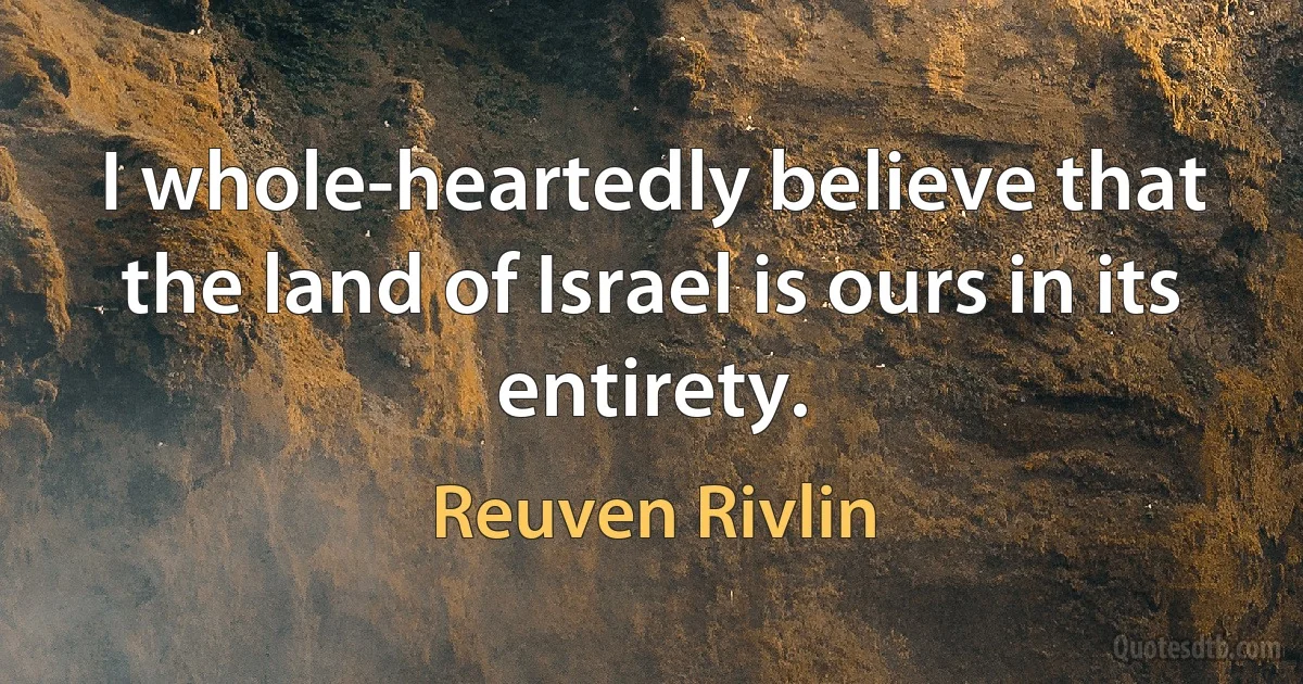 I whole-heartedly believe that the land of Israel is ours in its entirety. (Reuven Rivlin)