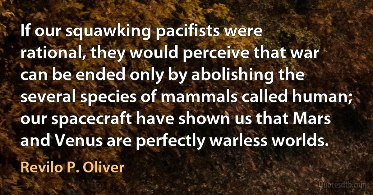 If our squawking pacifists were rational, they would perceive that war can be ended only by abolishing the several species of mammals called human; our spacecraft have shown us that Mars and Venus are perfectly warless worlds. (Revilo P. Oliver)