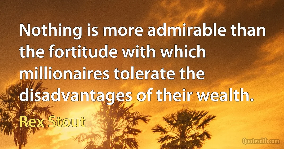 Nothing is more admirable than the fortitude with which millionaires tolerate the disadvantages of their wealth. (Rex Stout)