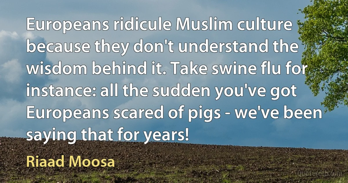 Europeans ridicule Muslim culture because they don't understand the wisdom behind it. Take swine flu for instance: all the sudden you've got Europeans scared of pigs - we've been saying that for years! (Riaad Moosa)