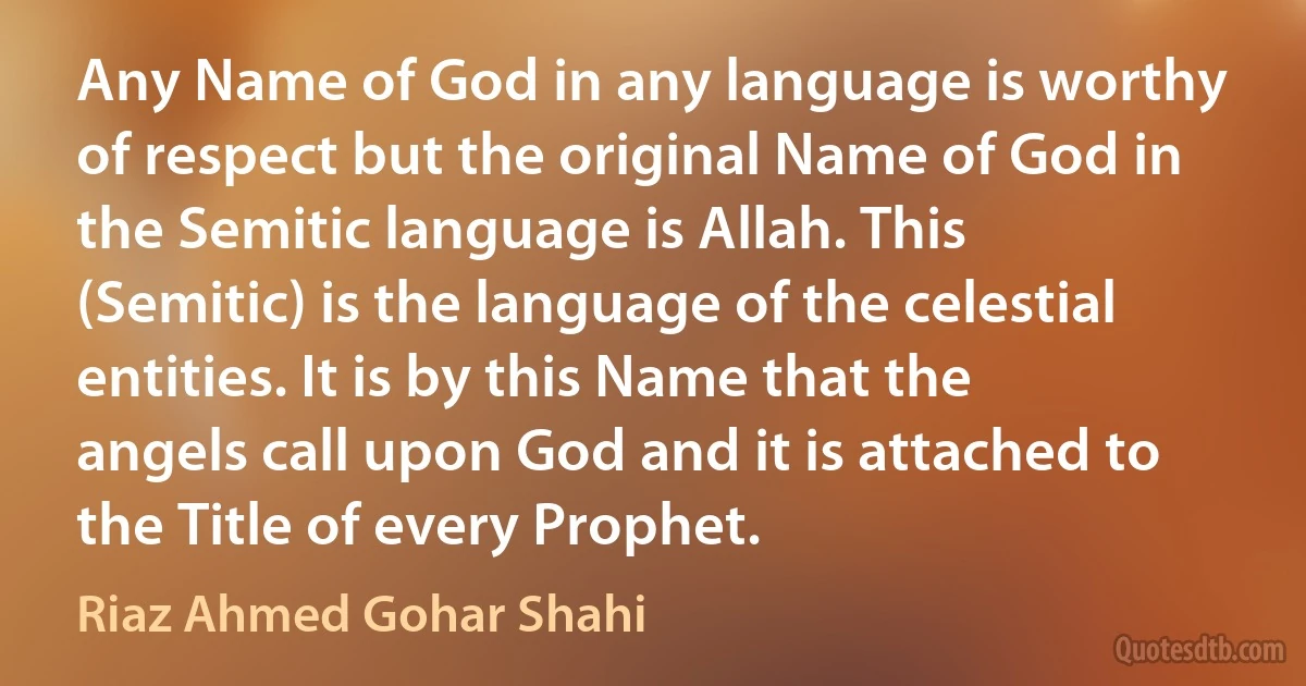 Any Name of God in any language is worthy of respect but the original Name of God in the Semitic language is Allah. This (Semitic) is the language of the celestial entities. It is by this Name that the angels call upon God and it is attached to the Title of every Prophet. (Riaz Ahmed Gohar Shahi)