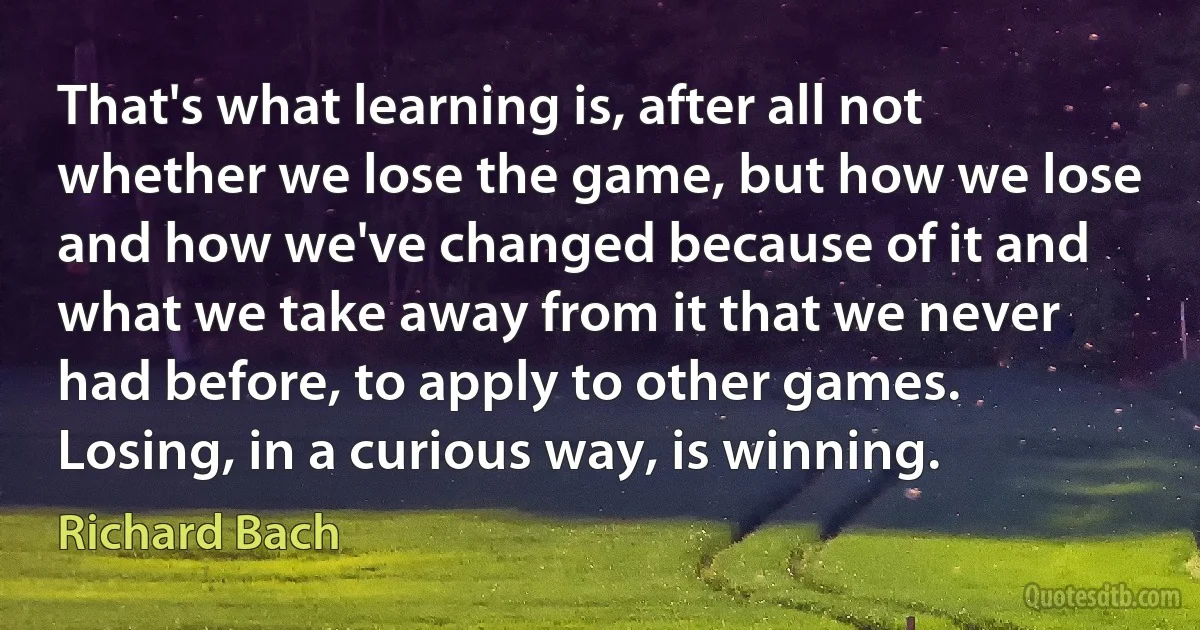 That's what learning is, after all not whether we lose the game, but how we lose and how we've changed because of it and what we take away from it that we never had before, to apply to other games. Losing, in a curious way, is winning. (Richard Bach)