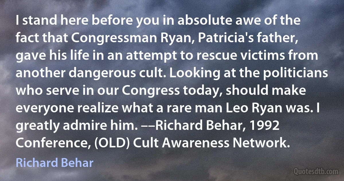 I stand here before you in absolute awe of the fact that Congressman Ryan, Patricia's father, gave his life in an attempt to rescue victims from another dangerous cult. Looking at the politicians who serve in our Congress today, should make everyone realize what a rare man Leo Ryan was. I greatly admire him. ––Richard Behar, 1992 Conference, (OLD) Cult Awareness Network. (Richard Behar)