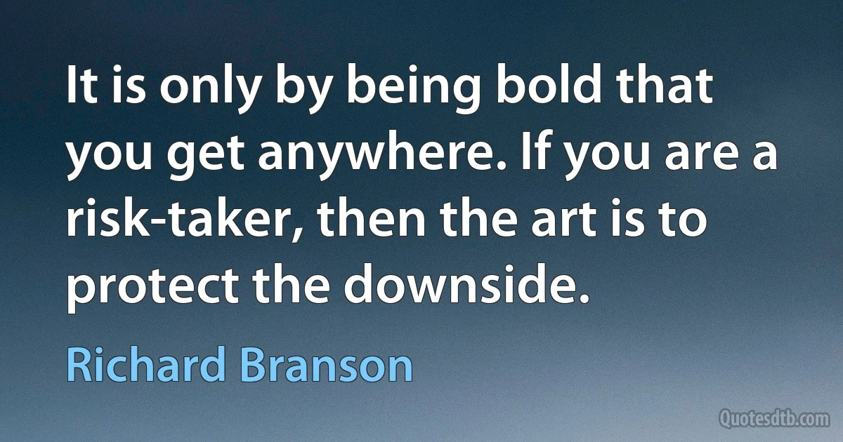 It is only by being bold that you get anywhere. If you are a risk-taker, then the art is to protect the downside. (Richard Branson)