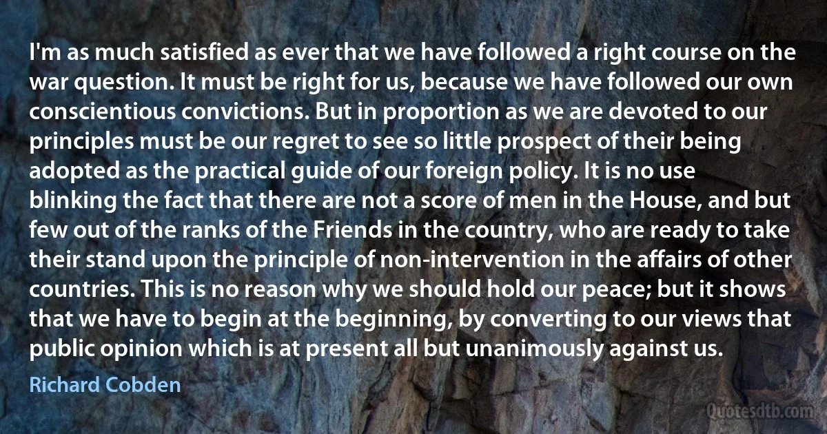 I'm as much satisfied as ever that we have followed a right course on the war question. It must be right for us, because we have followed our own conscientious convictions. But in proportion as we are devoted to our principles must be our regret to see so little prospect of their being adopted as the practical guide of our foreign policy. It is no use blinking the fact that there are not a score of men in the House, and but few out of the ranks of the Friends in the country, who are ready to take their stand upon the principle of non-intervention in the affairs of other countries. This is no reason why we should hold our peace; but it shows that we have to begin at the beginning, by converting to our views that public opinion which is at present all but unanimously against us. (Richard Cobden)