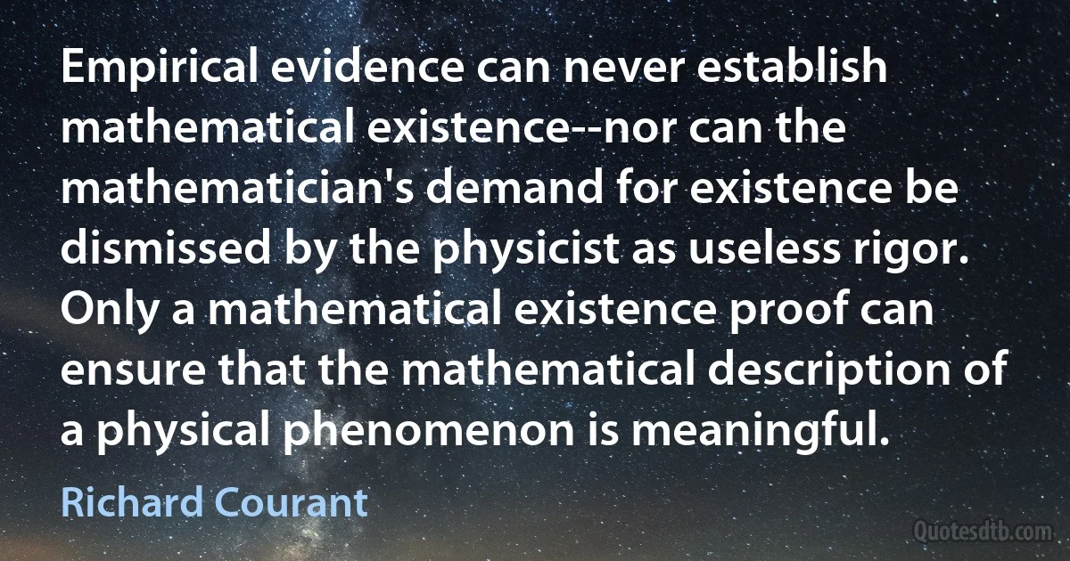 Empirical evidence can never establish mathematical existence--nor can the mathematician's demand for existence be dismissed by the physicist as useless rigor. Only a mathematical existence proof can ensure that the mathematical description of a physical phenomenon is meaningful. (Richard Courant)