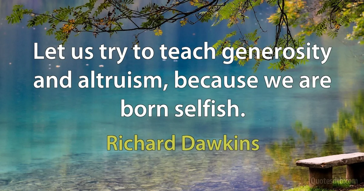 Let us try to teach generosity and altruism, because we are born selfish. (Richard Dawkins)