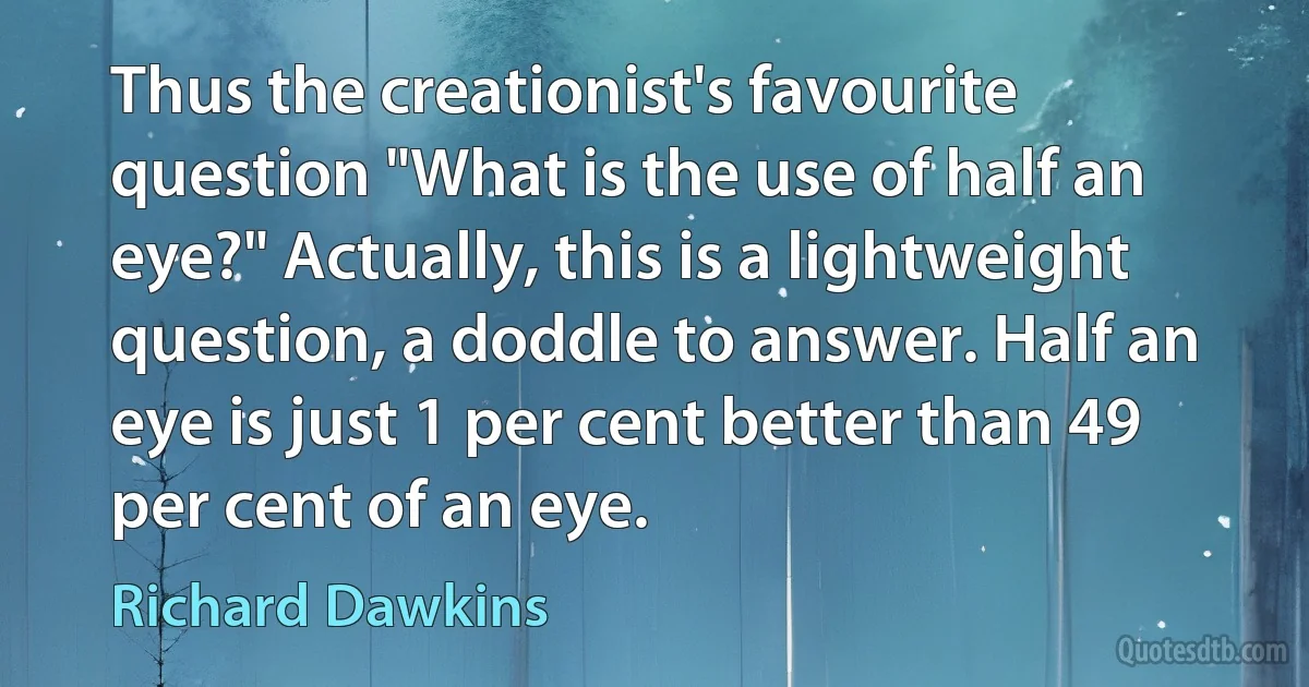 Thus the creationist's favourite question "What is the use of half an eye?" Actually, this is a lightweight question, a doddle to answer. Half an eye is just 1 per cent better than 49 per cent of an eye. (Richard Dawkins)