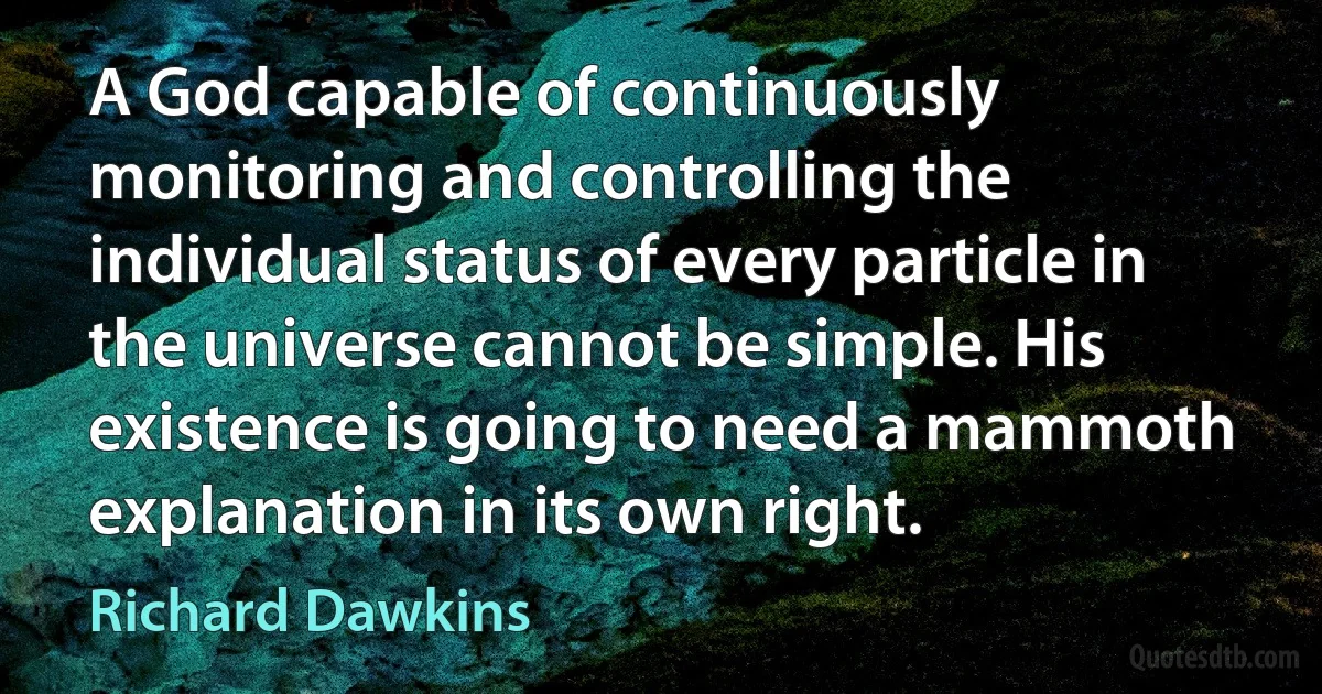 A God capable of continuously monitoring and controlling the individual status of every particle in the universe cannot be simple. His existence is going to need a mammoth explanation in its own right. (Richard Dawkins)