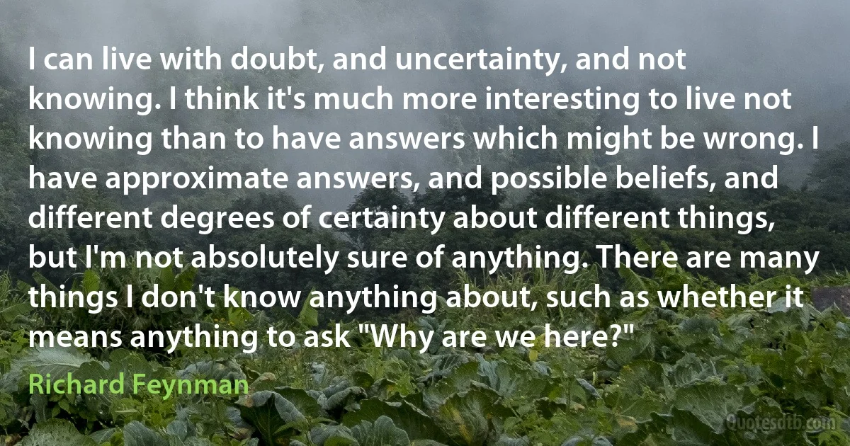 I can live with doubt, and uncertainty, and not knowing. I think it's much more interesting to live not knowing than to have answers which might be wrong. I have approximate answers, and possible beliefs, and different degrees of certainty about different things, but I'm not absolutely sure of anything. There are many things I don't know anything about, such as whether it means anything to ask "Why are we here?" (Richard Feynman)