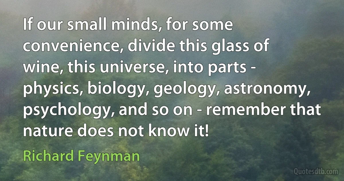 If our small minds, for some convenience, divide this glass of wine, this universe, into parts - physics, biology, geology, astronomy, psychology, and so on - remember that nature does not know it! (Richard Feynman)