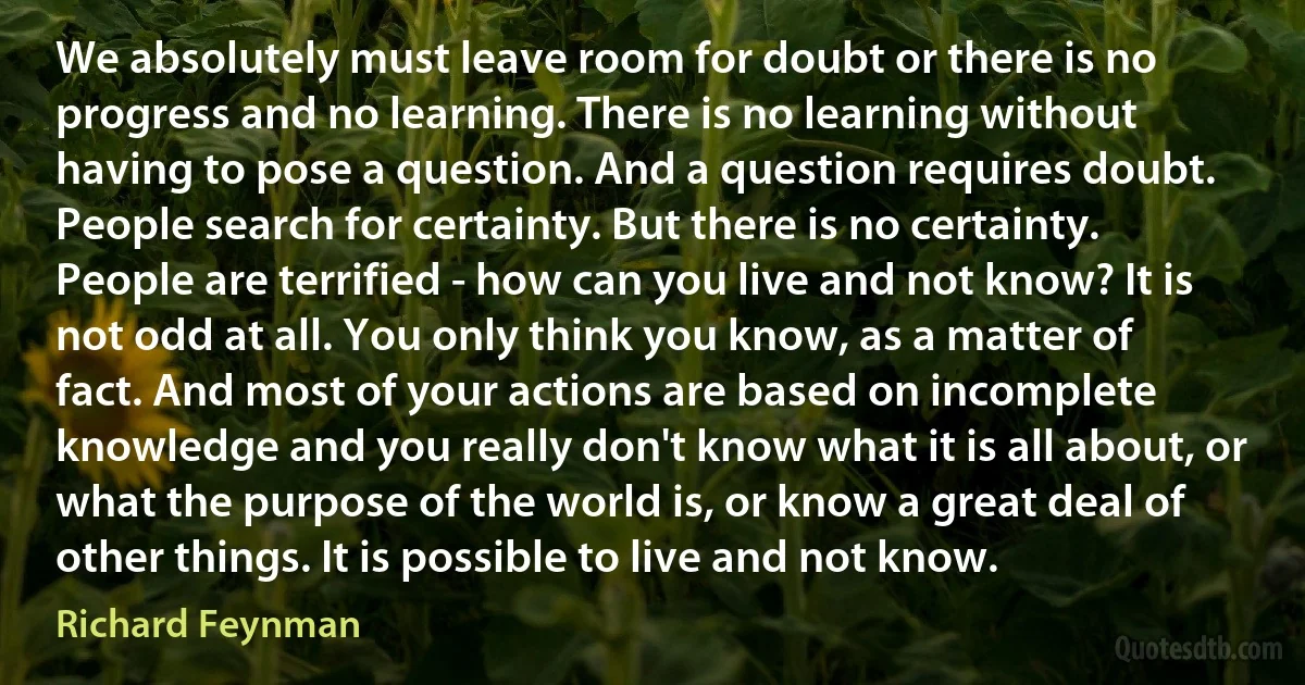 We absolutely must leave room for doubt or there is no progress and no learning. There is no learning without having to pose a question. And a question requires doubt. People search for certainty. But there is no certainty. People are terrified - how can you live and not know? It is not odd at all. You only think you know, as a matter of fact. And most of your actions are based on incomplete knowledge and you really don't know what it is all about, or what the purpose of the world is, or know a great deal of other things. It is possible to live and not know. (Richard Feynman)