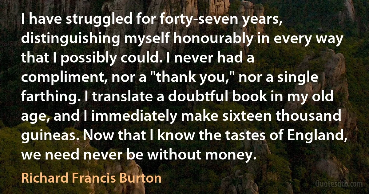 I have struggled for forty-seven years, distinguishing myself honourably in every way that I possibly could. I never had a compliment, nor a "thank you," nor a single farthing. I translate a doubtful book in my old age, and I immediately make sixteen thousand guineas. Now that I know the tastes of England, we need never be without money. (Richard Francis Burton)