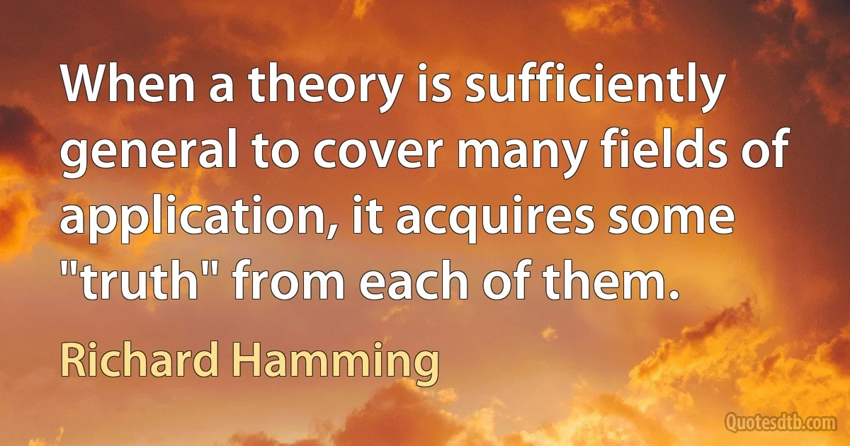 When a theory is sufficiently general to cover many fields of application, it acquires some "truth" from each of them. (Richard Hamming)