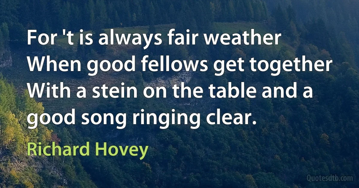 For 't is always fair weather
When good fellows get together
With a stein on the table and a good song ringing clear. (Richard Hovey)