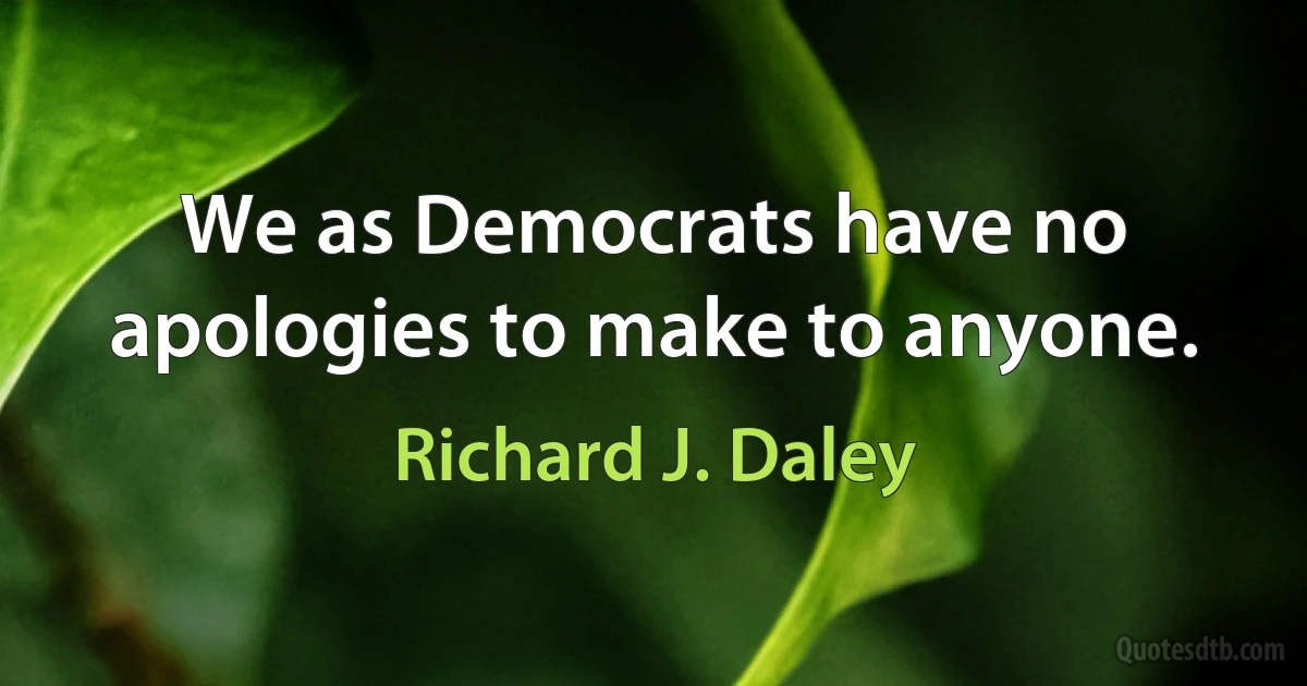 We as Democrats have no apologies to make to anyone. (Richard J. Daley)