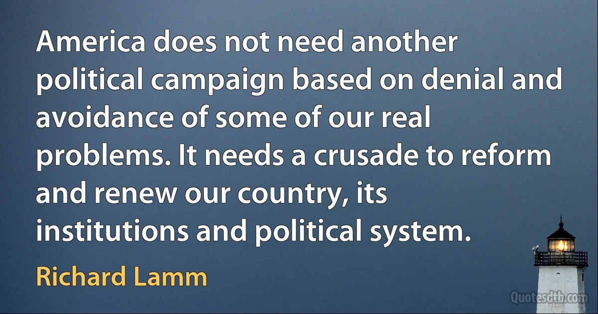 America does not need another political campaign based on denial and avoidance of some of our real problems. It needs a crusade to reform and renew our country, its institutions and political system. (Richard Lamm)