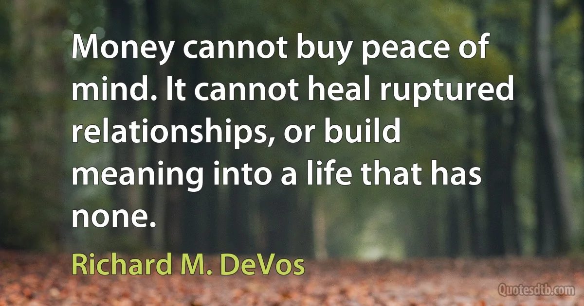 Money cannot buy peace of mind. It cannot heal ruptured relationships, or build meaning into a life that has none. (Richard M. DeVos)