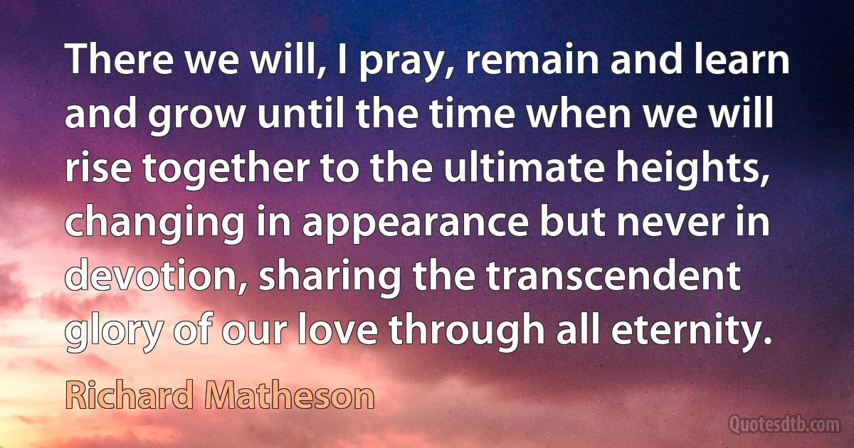 There we will, I pray, remain and learn and grow until the time when we will rise together to the ultimate heights, changing in appearance but never in devotion, sharing the transcendent glory of our love through all eternity. (Richard Matheson)