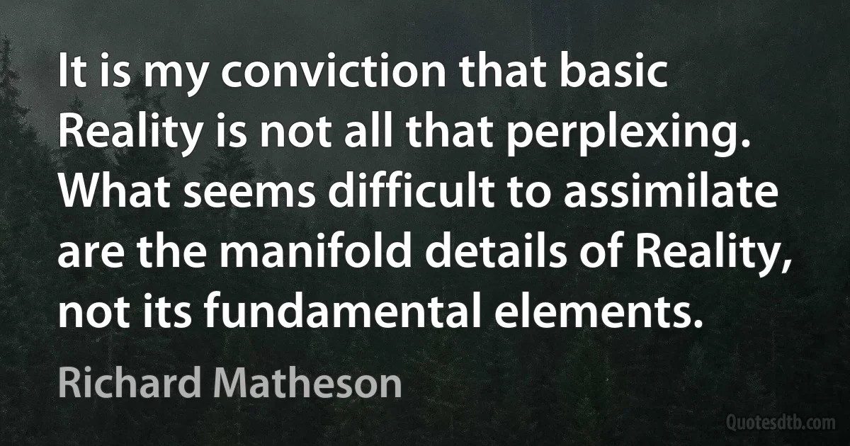 It is my conviction that basic Reality is not all that perplexing. What seems difficult to assimilate are the manifold details of Reality, not its fundamental elements. (Richard Matheson)