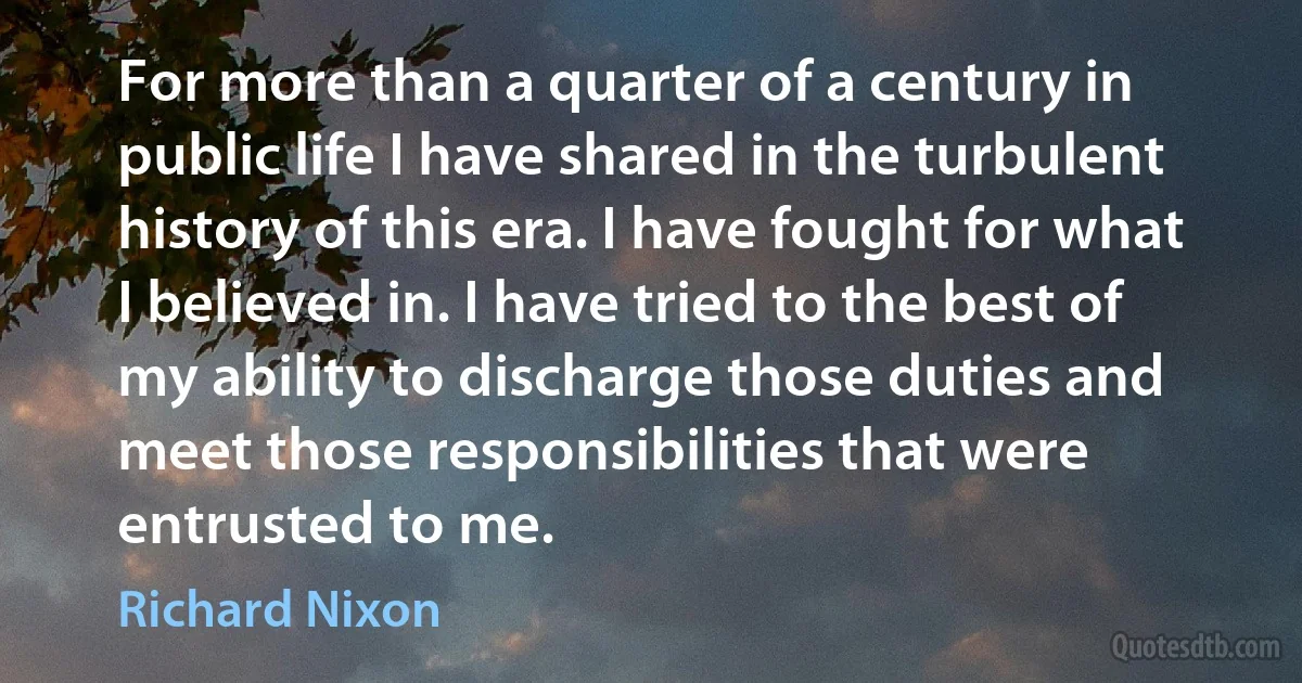 For more than a quarter of a century in public life I have shared in the turbulent history of this era. I have fought for what I believed in. I have tried to the best of my ability to discharge those duties and meet those responsibilities that were entrusted to me. (Richard Nixon)